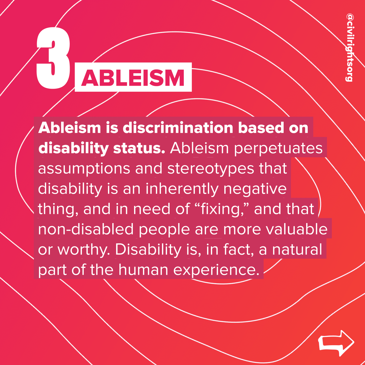 Number 3. Title “Ableism,” Ableism is discrimination based on disability status. Ableism perpetuates assumptions and stereotypes that disability is an inherently negative thing, and in need of “fixing,” and that non-disabled people are more valuable or worthy. Disability is, in fact, a natural part of the human experience. Swipe right arrow.