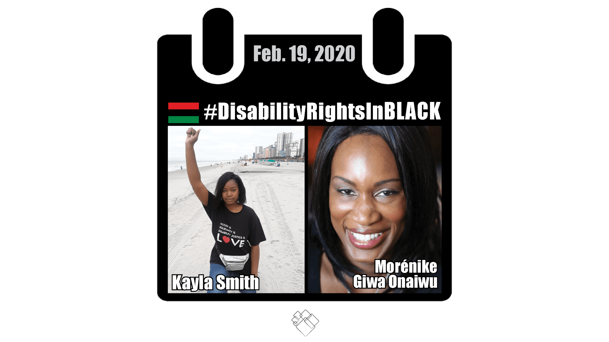 Side by side photos of Kayla Smith Morénike Giwa Onaiwu with the Disability Rights in Black calendar style frame with the hashtag for the series at the top and the date, February 19, 2020. Kayla, on the left side, kneels on the beach with on fist raised in the air. She wears a t-shirt that reads “Access is Solidarity is Disability Justice is love.” Portrait of Morénike smiling to the camera is to the right.
