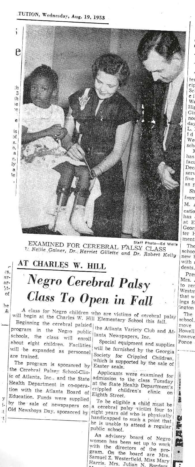 News clipping from Wednesday, August 19, 1953. Photo of a young Kate Gainer wearing a white dress next to two doctors, one with a medical knee reflex hammer mallet, captioned “EXAMINED FOR CEREBRAL PALSY CLASS, Dr. Nellie Gainer, Dr. Harriet Gillette and Dr. Robert Kelly”. Article title, “At Charles W. Hill Negro Cerebral Palsy Class To Open in Fall,” A class for Negro children who are victims of cerebral palsy will begin at thee Charles W. Hill Elementary School this fall. Beginning the cerebral palsied program in the Negro public school, the class will enroll about eight children. Facilities will be expanded as personnel are trained. The program is sponsored by the Cerebral Palsey School Clinic of Atlanta, Inc., are the State Health Department in co-operation with the Atlantic Board of Education. Funds were supplied by the sale of newspapers on Old Newsboy Day, sponsored by the Atlanta Variety Club and Atlanta Newspapers, Inc.. Special equipment and supplies will be furnished by the Georgia Society for Crippled Children, which is supported by the sale of Easter seals. Applicants were examined for admission to the class Tuesday at the State Health Department’s crippled children’s clinic on Eighth Street. To be eligible a child must be a cerebral palsy victim four to eight years old who is physically handicapped to such a point that he is unable to attend a regular public school. An advisory board of Negro women has been set up to work with the directors of the program. On the board are Mrs. Samuel Z. Westerfield, Miss Mary Harris, Mrs. Julian…