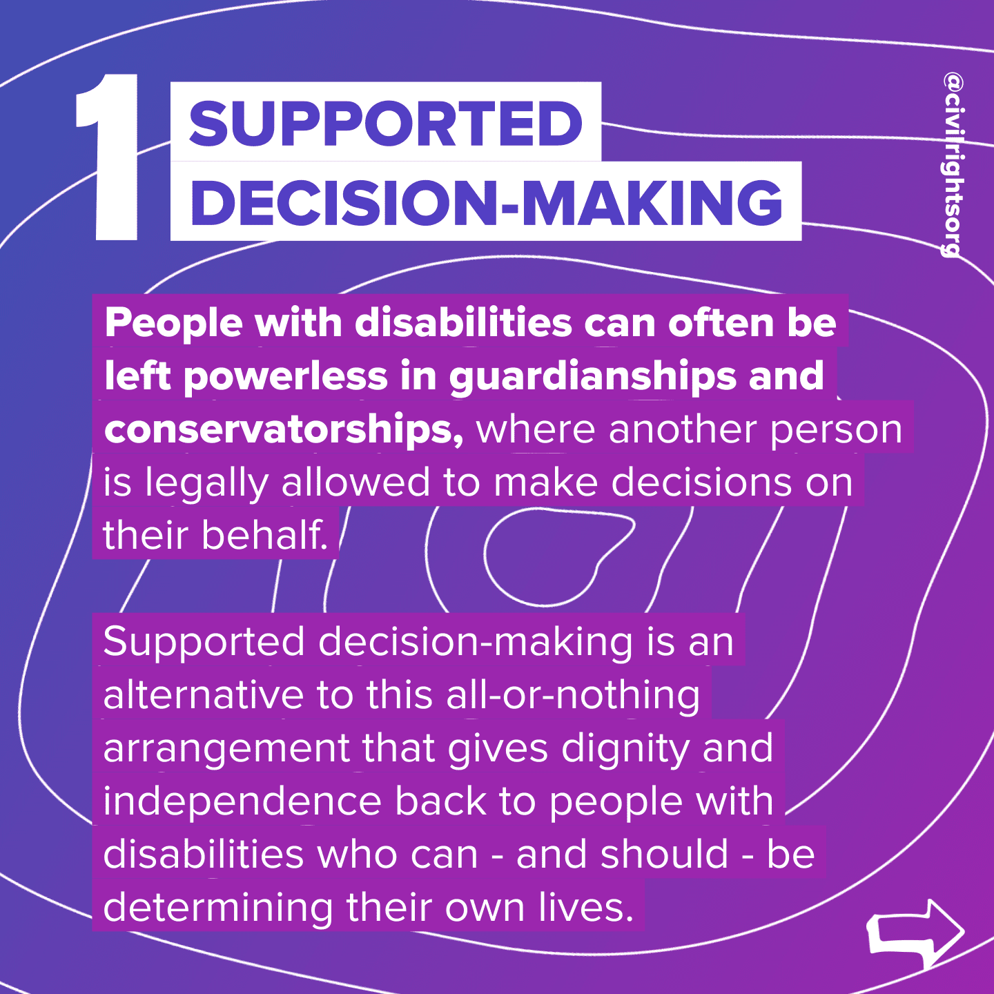 Number 1. Title “Supported Decision-Making,” People with disabilities can often be left powerless in guardianships and conservatorships, where another person is legally allowed to make decisions on their behalf. Supported decision-making is an alternative to this all-or-nothing arrangement that gives dignity and independence back to people with disabilities who can - and should - be determining their own lives. Swipe right arrow.