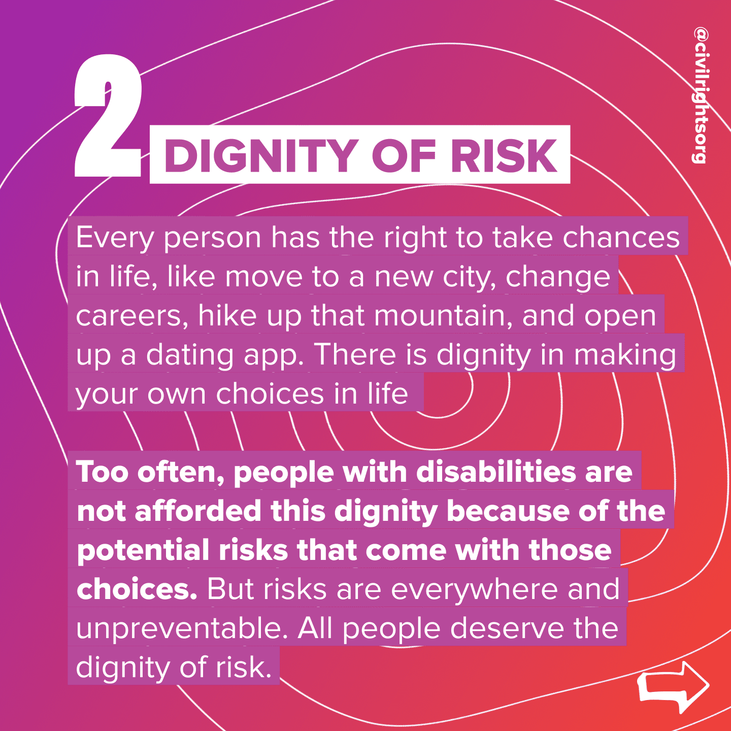 Number 2. Title “Dignity of Risk,” Every person has the right to take chances in life, like move to a new city, change careers, hike up that mountain, and open up a dating app. There is dignity in making your own choices in life. Too often, people with disabilities are not afforded this dignity because of the potential risks that come with those choices. But risks are everywhere and unpreventable. All people deserve the dignity of risk. Swipe right arrow.