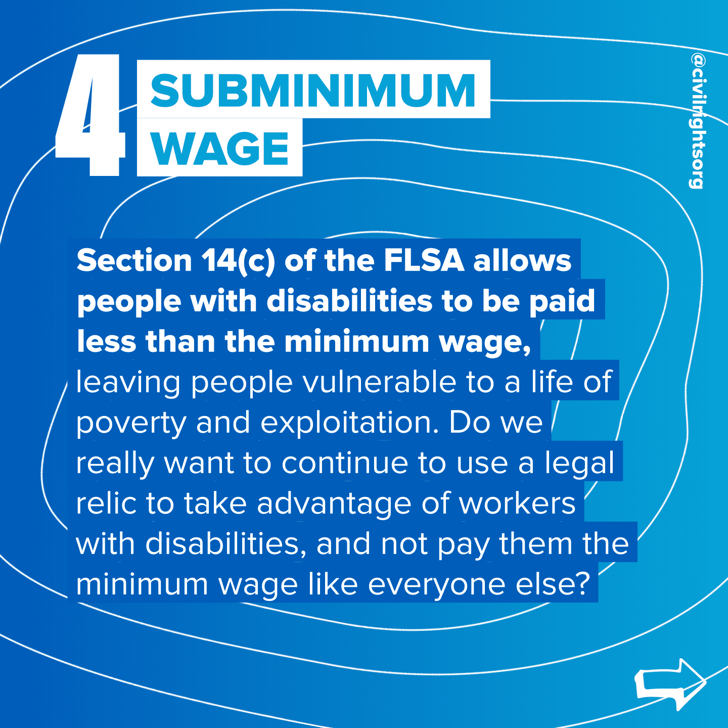 Number 4. Title “Subminimum Wage,” Section 14(c) of the FLSA allows people with disabilities to be paid less than the minimum wage, leaving people vulnerable to a life of poverty and exploitation. Do we really want to continue to use a legal relic to take advantage of workers with disabilities, and not pay them the minimum wage like everyone else? Swipe right arrow.