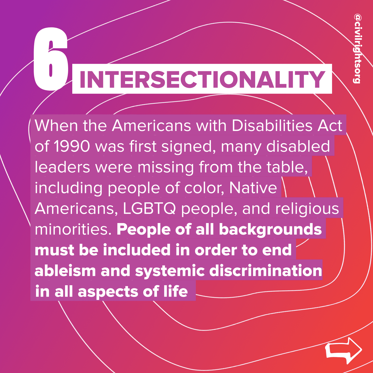 Number 6. Title “Intersectionality,” When the Americans with Disabilities Act of 1990 was first signed, many disabled leaders were missing from the table, including people of color, Native Americans, LGBTQ people, and religious minorities. People of all backgrounds must be included in order to end ableism and systemic discrimination in all aspects of life. Swipe right arrow.