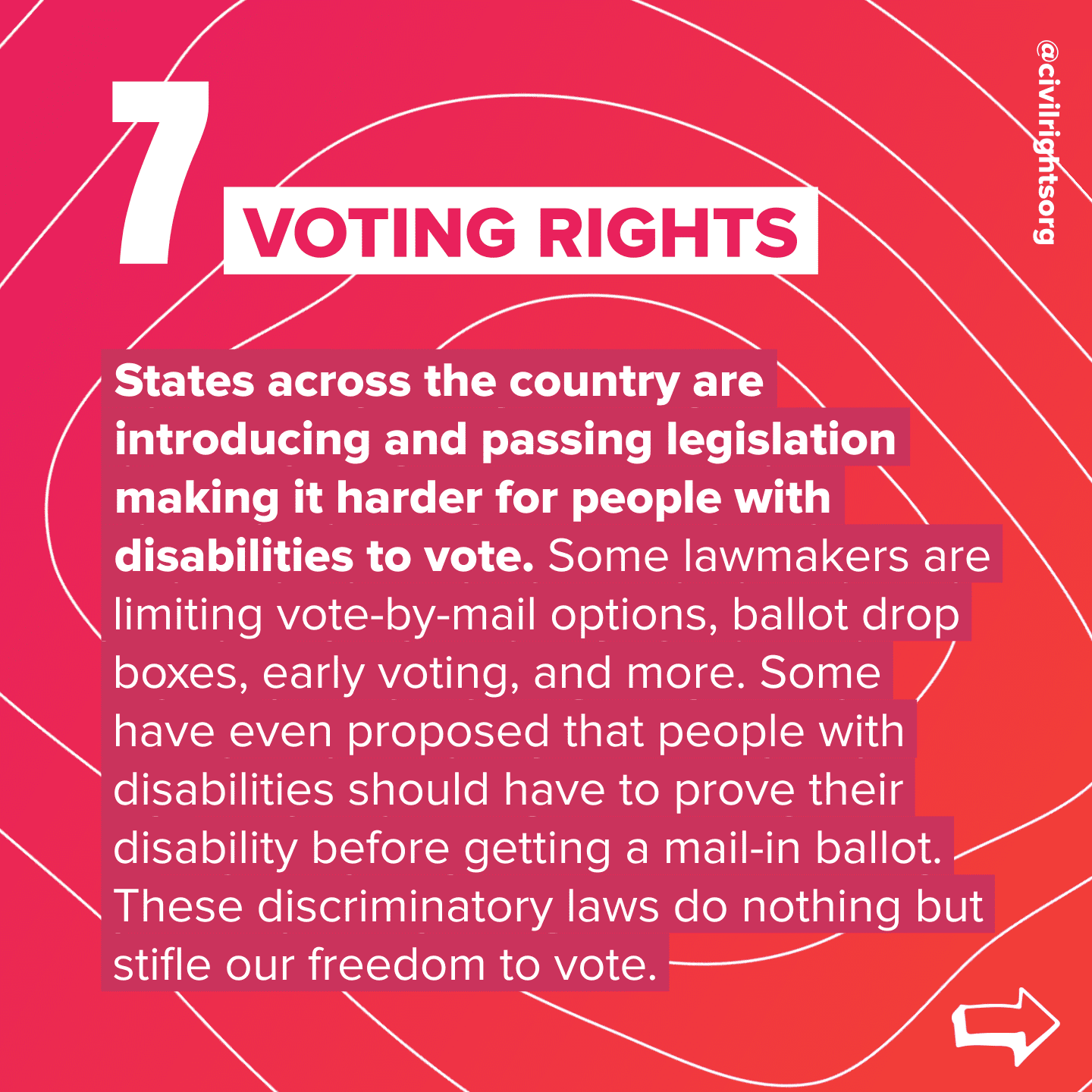 Number 7. Title “Voting Rights,” States across the country are introducing and passing legislation making it harder for people with disabilities to vote. Some lawmakers are limiting vote-by-mail options, ballot drop boxes, early voting, and more. Some have even proposed that people with disabilities should have to prove their disability before getting a mail-in ballot. These discriminatory laws do nothing but stifle our freedom to vote. Swipe right arrow.