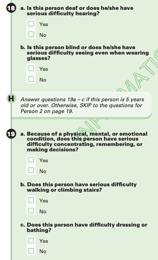 Question 18, a. Is this person deaf or does he/she have serious difficulty hearing? Yes. No. B. Is this person blind or does he/she have serious difficulty seeing even when wearing glasses? Yes. No. H. Answer questions 19a - c of this person is 5 years old or over. Otherwise, SKIP to the questions for Person 2 on page 19. Question 19. a. Because of a physical, mental, or emotional condition, does this person have serious difficulty concentrating, remembering, or making decisions? Yes. No. b. Does this person have serious difficulty walking or climbing stairs? Yes. No. c. Does this person have difficulty dressing or bathing? Yes. No.