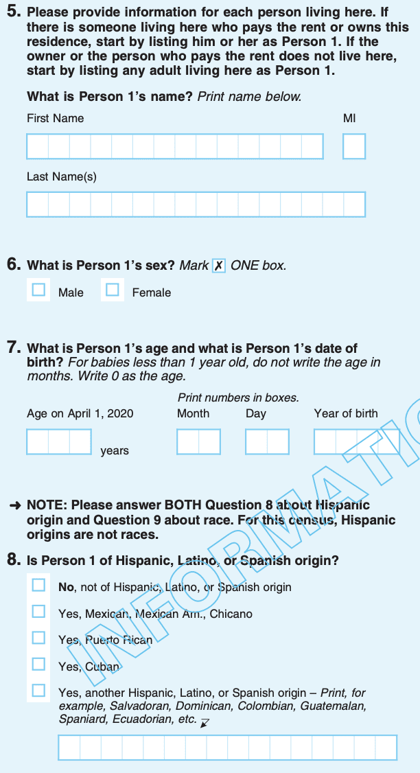 Question 5, Please provide information for each person living here. If there is someone living here who pays rent or owns this residence, start by listing him or her as Person 1. If the owner or the person who pays the rent does not live here, start by listing adult living here as Person 1. What is Person 1’s name? First Name. MI. Last Name(s). Question 6, What is Person 1’s sex? Male. Female. Question 7, What is Person 1’s age and what is Person 1’s date of birth? For babies less than 1 year old, do not write the age in months. Write 0 as age. Age on April 1, 2020. Month. Day. Year of birth. NOTE: Please answer BOTH Question 8 about Hispanic origin and Question 8 about race. For this census, Hispanic origins are not races. Question 8, Is Person 1 of Hispanic, Latino, or Spanish origin? No, not of Hispanic, Latino, or Spanish origin. Yes, Mexican, Mexican Am., Chicano. Yes, Puerto Rican. Yes, Cuban. Yes, another Hispanic, Latino, or Spanish origin - Print for examples, Salvadorian, Dominican, Colombian, Guatemalan, Spaniard, Ecuadorian, etc.